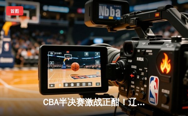 CBA半决赛激战正酣！辽宁本钢加时逆转广东宏远 郭艾伦37分创赛季新高