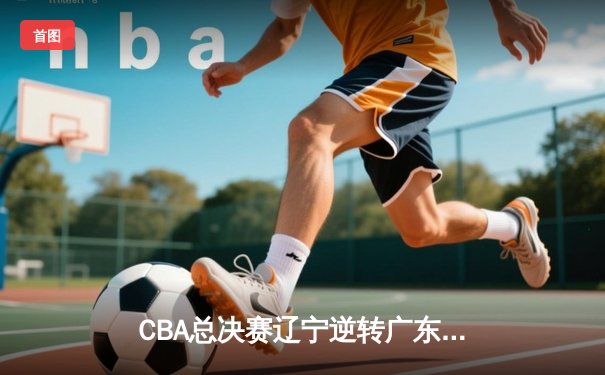 CBA总决赛辽宁逆转广东 赵继伟37分创生涯新高助队卫冕