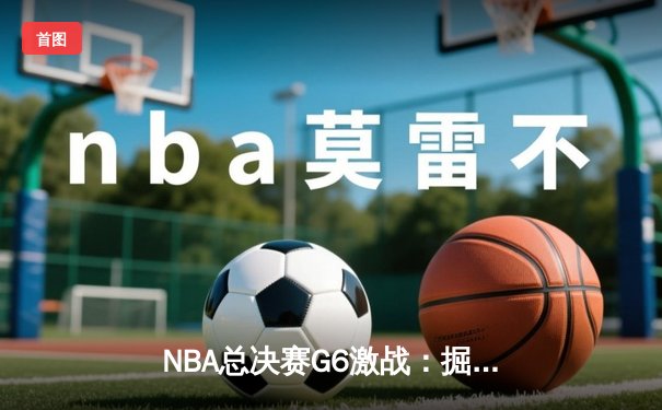 NBA总决赛G6激战：掘金客场逆转热火，约基奇三双夺赛点